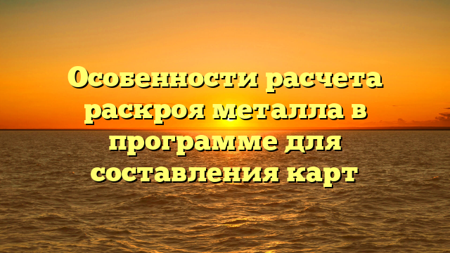Особенности расчета раскроя металла в программе для составления карт
