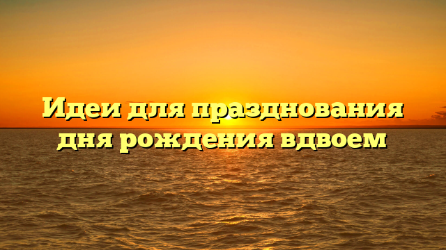 Идеи для празднования дня рождения вдвоем
