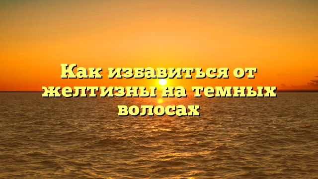 Как избавиться от желтизны на темных волосах