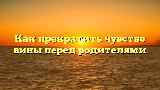 Как прекратить чувство вины перед родителями