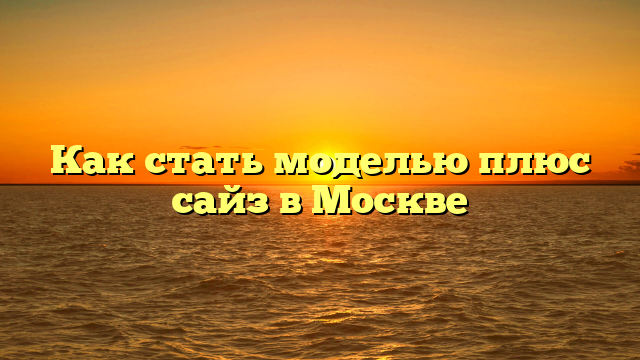 Как стать моделью плюс сайз в Москве
