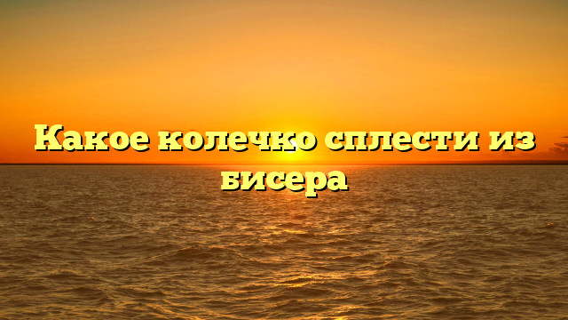 Какое колечко сплести из бисера