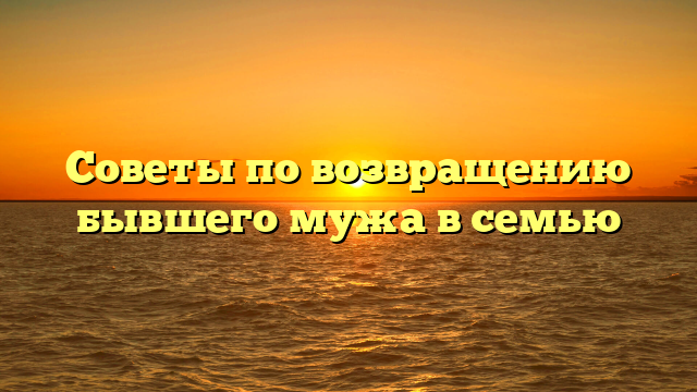 Советы по возвращению бывшего мужа в семью