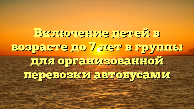 Включение детей в возрасте до 7 лет в группы для организованной перевозки автобусами